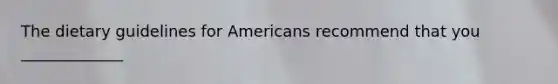 The dietary guidelines for Americans recommend that you _____________