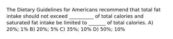 The Dietary Guidelines for Americans recommend that total fat intake should not exceed __________ of total calories and saturated fat intake be limited to _______ of total calories. A) 20%; 1% B) 20%; 5% C) 35%; 10% D) 50%; 10%