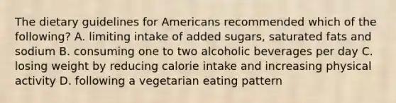 The dietary guidelines for Americans recommended which of the following? A. limiting intake of added sugars, saturated fats and sodium B. consuming one to two alcoholic beverages per day C. losing weight by reducing calorie intake and increasing physical activity D. following a vegetarian eating pattern