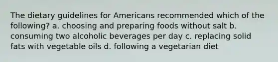 The dietary guidelines for Americans recommended which of the following? a. choosing and preparing foods without salt b. consuming two alcoholic beverages per day c. replacing solid fats with vegetable oils d. following a vegetarian diet