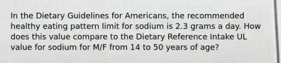 In the Dietary Guidelines for Americans, the recommended healthy eating pattern limit for sodium is 2.3 grams a day. How does this value compare to the Dietary Reference Intake UL value for sodium for M/F from 14 to 50 years of age?