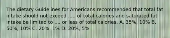 The dietary Guidelines for Americans recommended that total fat intake should not exceed ..... of total calories and saturated fat intake be limited to .... or less of total calories. A. 35%, 10% B. 50%, 10% C. 20%, 1% D. 20%, 5%