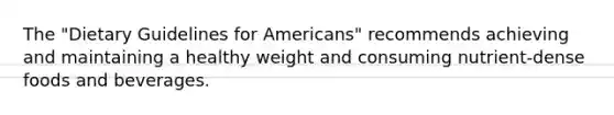 The "Dietary Guidelines for Americans" recommends achieving and maintaining a healthy weight and consuming nutrient-dense foods and beverages.