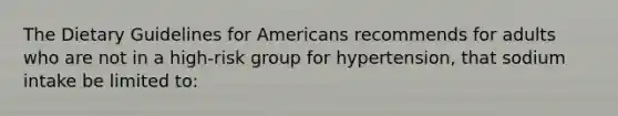 The Dietary Guidelines for Americans recommends for adults who are not in a high-risk group for hypertension, that sodium intake be limited to: