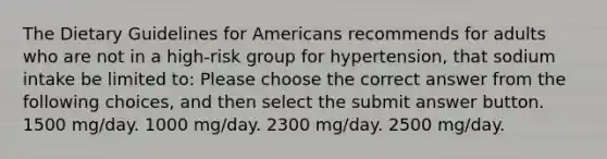 The Dietary Guidelines for Americans recommends for adults who are not in a high-risk group for hypertension, that sodium intake be limited to: Please choose the correct answer from the following choices, and then select the submit answer button. 1500 mg/day. 1000 mg/day. 2300 mg/day. 2500 mg/day.