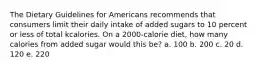 The Dietary Guidelines for Americans recommends that consumers limit their daily intake of added sugars to 10 percent or less of total kcalories. On a 2000-calorie diet, how many calories from added sugar would this be? a. 100 b. 200 c. 20 d. 120 e. 220