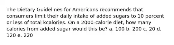 The Dietary Guidelines for Americans recommends that consumers limit their daily intake of added sugars to 10 percent or less of total kcalories. On a 2000-calorie diet, how many calories from added sugar would this be? a. 100 b. 200 c. 20 d. 120 e. 220