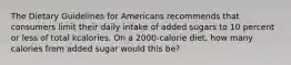 The Dietary Guidelines for Americans recommends that consumers limit their daily intake of added sugars to 10 percent or less of total kcalories. On a 2000-calorie diet, how many calories from added sugar would this be?