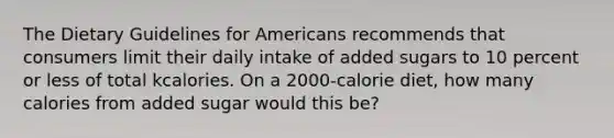 The Dietary Guidelines for Americans recommends that consumers limit their daily intake of added sugars to 10 percent or less of total kcalories. On a 2000-calorie diet, how many calories from added sugar would this be?