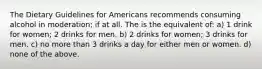 The Dietary Guidelines for Americans recommends consuming alcohol in moderation; if at all. The is the equivalent of: a) 1 drink for women; 2 drinks for men. b) 2 drinks for women; 3 drinks for men. c) no more than 3 drinks a day for either men or women. d) none of the above.