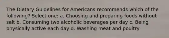 The Dietary Guidelines for Americans recommends which of the following? Select one: a. Choosing and preparing foods without salt b. Consuming two alcoholic beverages per day c. Being physically active each day d. Washing meat and poultry