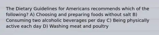 The Dietary Guidelines for Americans recommends which of the following? A) Choosing and preparing foods without salt B) Consuming two alcoholic beverages per day C) Being physically active each day D) Washing meat and poultry