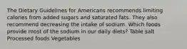 The Dietary Guidelines for Americans recommends limiting calories from added sugars and saturated fats. They also recommend decreasing the intake of sodium. Which foods provide most of the sodium in our daily diets? Table salt Processed foods Vegetables