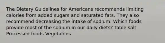 The Dietary Guidelines for Americans recommends limiting calories from added sugars and saturated fats. They also recommend decreasing the intake of sodium. Which foods provide most of the sodium in our daily diets? Table salt Processed foods Vegetables