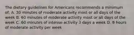 The dietary guidelines for Americans recommends a minimum of; A. 30 minutes of moderate activity most or all days of the week B. 60 minutes of moderate activity most or all days of the week C. 60 minutes of intense activity 3 days a week D. 8 hours of moderate activity per week