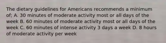 The dietary guidelines for Americans recommends a minimum of; A. 30 minutes of moderate activity most or all days of the week B. 60 minutes of moderate activity most or all days of the week C. 60 minutes of intense activity 3 days a week D. 8 hours of moderate activity per week