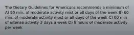 The Dietary Guidelines for Americans recommends a minimum of A) 80 min. of moderate activity mist or all days of the week B) 60 min. of moderate activity most or all days of the week C) 60 min of intense activity 3 days a week D) 8 hours of moderate activity per week