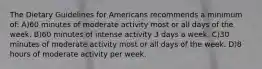 The Dietary Guidelines for Americans recommends a minimum of: A)60 minutes of moderate activity most or all days of the week. B)60 minutes of intense activity 3 days a week. C)30 minutes of moderate activity most or all days of the week. D)8 hours of moderate activity per week.