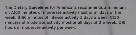 The Dietary Guidelines for Americans recommends a minimum of: A)60 minutes of moderate activity most or all days of the week. B)60 minutes of intense activity 3 days a week. C)30 minutes of moderate activity most or all days of the week. D)8 hours of moderate activity per week.