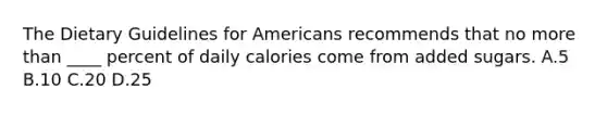 The Dietary Guidelines for Americans recommends that no more than ____ percent of daily calories come from added sugars. A.5 B.10 C.20 D.25