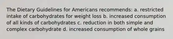 The Dietary Guidelines for Americans recommends: a. restricted intake of carbohydrates for weight loss b. increased consumption of all kinds of carbohydrates c. reduction in both simple and complex carbohydrate d. increased consumption of whole grains