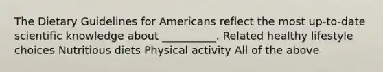 The Dietary Guidelines for Americans reflect the most up-to-date scientific knowledge about __________. Related healthy lifestyle choices Nutritious diets Physical activity All of the above