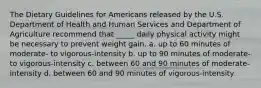 The Dietary Guidelines for Americans released by the U.S. Department of Health and Human Services and Department of Agriculture recommend that _____ daily physical activity might be necessary to prevent weight gain. a. up to 60 minutes of moderate- to vigorous-intensity b. up to 90 minutes of moderate- to vigorous-intensity c. between 60 and 90 minutes of moderate-intensity d. between 60 and 90 minutes of vigorous-intensity