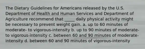 The Dietary Guidelines for Americans released by the U.S. Department of Health and Human Services and Department of Agriculture recommend that _____ daily physical activity might be necessary to prevent weight gain. a. up to 60 minutes of moderate- to vigorous-intensity b. up to 90 minutes of moderate- to vigorous-intensity c. between 60 and 90 minutes of moderate-intensity d. between 60 and 90 minutes of vigorous-intensity