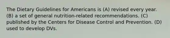 The Dietary Guidelines for Americans is (A) revised every year. (B) a set of general nutrition-related recommendations. (C) published by the Centers for Disease Control and Prevention. (D) used to develop DVs.