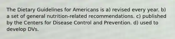 The Dietary Guidelines for Americans is a) revised every year. b) a set of general nutrition-related recommendations. c) published by the Centers for Disease Control and Prevention. d) used to develop DVs.