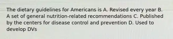 The dietary guidelines for Americans is A. Revised every year B. A set of general nutrition-related recommendations C. Published by the centers for disease control and prevention D. Used to develop DVs