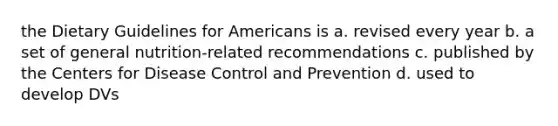 the Dietary Guidelines for Americans is a. revised every year b. a set of general nutrition-related recommendations c. published by the Centers for Disease Control and Prevention d. used to develop DVs