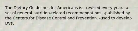 The Dietary Guidelines for Americans is: -revised every year. -a set of general nutrition-related recommendations. -published by the Centers for Disease Control and Prevention. -used to develop DVs.