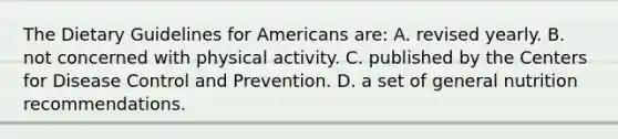 The Dietary Guidelines for Americans are: A. revised yearly. B. not concerned with physical activity. C. published by the Centers for Disease Control and Prevention. D. a set of general nutrition recommendations.