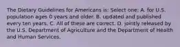 The Dietary Guidelines for Americans is: Select one: A. for U.S. population ages 0 years and older. B. updated and published every ten years. C. All of these are correct. D. jointly released by the U.S. Department of Agriculture and the Department of Health and Human Services.