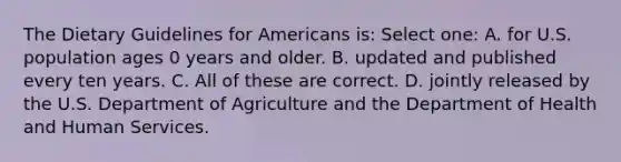 The Dietary Guidelines for Americans is: Select one: A. for U.S. population ages 0 years and older. B. updated and published every ten years. C. All of these are correct. D. jointly released by the U.S. Department of Agriculture and the Department of Health and Human Services.