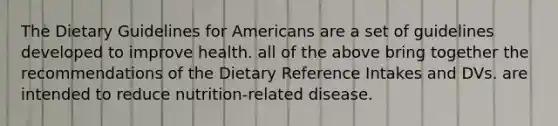 The Dietary Guidelines for Americans are a set of guidelines developed to improve health. all of the above bring together the recommendations of the Dietary Reference Intakes and DVs. are intended to reduce nutrition-related disease.