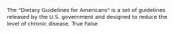 The "Dietary Guidelines for Americans" is a set of guidelines released by the U.S. government and designed to reduce the level of chronic disease. True False