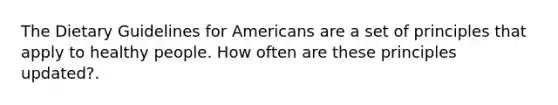 The Dietary Guidelines for Americans are a set of principles that apply to healthy people. How often are these principles updated?.