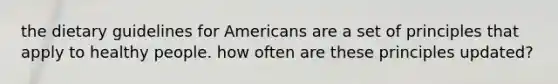 the dietary guidelines for Americans are a set of principles that apply to healthy people. how often are these principles updated?