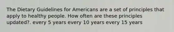 The Dietary Guidelines for Americans are a set of principles that apply to healthy people. How often are these principles updated?. every 5 years every 10 years every 15 years