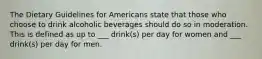 The Dietary Guidelines for Americans state that those who choose to drink alcoholic beverages should do so in moderation. This is defined as up to ___ drink(s) per day for women and ___ drink(s) per day for men.