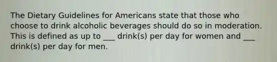 The Dietary Guidelines for Americans state that those who choose to drink alcoholic beverages should do so in moderation. This is defined as up to ___ drink(s) per day for women and ___ drink(s) per day for men.