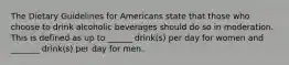 The Dietary Guidelines for Americans state that those who choose to drink alcoholic beverages should do so in moderation. This is defined as up to ______ drink(s) per day for women and _______ drink(s) per day for men.