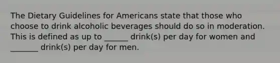 The Dietary Guidelines for Americans state that those who choose to drink alcoholic beverages should do so in moderation. This is defined as up to ______ drink(s) per day for women and _______ drink(s) per day for men.