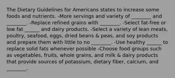 The Dietary Guidelines for Americans states to increase some foods and nutrients. -More servings and variety of ________ and ________. -Replace refined grains with ________. -Select fat-free or low fat ______ and dairy products. -Select a variety of lean meats, poultry, seafood, eggs, dried beans & peas, and soy products and prepare them with little to no ________. -Use healthy ______ to replace solid fats whenever possible -Choose food groups such as vegetables, fruits, whole grains, and milk & dairy products that provide sources of potassium, dietary fiber, calcium, and ________.