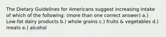 The Dietary Guidelines for Americans suggest increasing intake of which of the following: (<a href='https://www.questionai.com/knowledge/keWHlEPx42-more-than' class='anchor-knowledge'>more than</a> one correct answer) a.) Low-fat dairy products b.) whole grains c.) fruits & vegetables d.) meats e.) alcohol