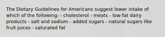 The Dietary Guidelines for Americans suggest lower intake of which of the following: - cholesterol - meats - low-fat dairy products - salt and sodium - added sugars - natural sugars like fruit juices - saturated fat