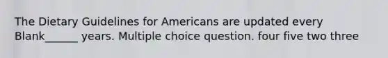 The Dietary Guidelines for Americans are updated every Blank______ years. Multiple choice question. four five two three