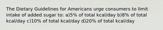 The Dietary Guidelines for Americans urge consumers to limit intake of added sugar to: a)5% of total kcal/day b)8% of total kcal/day c)10% of total kcal/day d)20% of total kcal/day